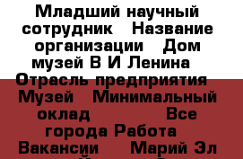 Младший научный сотрудник › Название организации ­ Дом-музей В.И.Ленина › Отрасль предприятия ­ Музей › Минимальный оклад ­ 10 000 - Все города Работа » Вакансии   . Марий Эл респ.,Йошкар-Ола г.